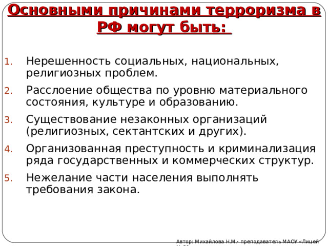 Основными причинами терроризма в РФ могут быть: Нерешенность социальных, национальных, религиозных проблем. Расслоение общества по уровню материального состояния, культуре и образованию. Существование незаконных организаций (религиозных, сектантских и других). Организованная преступность и криминализация ряда государственных и коммерческих структур. Нежелание части населения выполнять требования закона. Автор: Михайлова Н.М.- преподаватель МАОУ «Лицей № 21» 