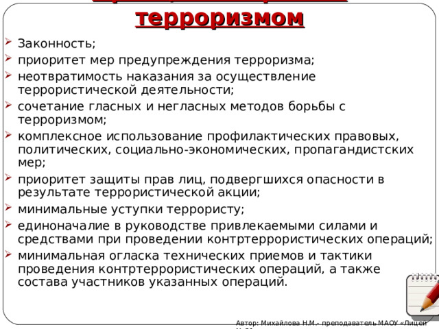 Принципы борьбы с терроризмом Законность; приоритет мер предупреждения терроризма; неотвратимость наказания за осуществление террористической деятельности; сочетание гласных и негласных методов борьбы с терроризмом; комплексное использование профилактических правовых, политических, социально-экономических, пропагандистских мер; приоритет защиты прав лиц, подвергшихся опасности в результате террористической акции; минимальные уступки террористу; единоначалие в руководстве привлекаемыми силами и средствами при проведении контртеррористических операций; минимальная огласка технических приемов и тактики проведения контртеррористических операций, а также состава участников указанных операций. Автор: Михайлова Н.М.- преподаватель МАОУ «Лицей № 21» 