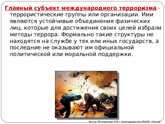 Главный субъект международного терроризма - террористические группы или организации. Ими являются устойчивые объединения физических лиц, которые для достижения своих целей избрали методы террора. Формально такие структуры не находятся на службе у тех или иных государств, а последние не оказывают им официальной политической или моральной поддержки. Автор: Михайлова Н.М.- преподаватель МАОУ «Лицей № 21» 