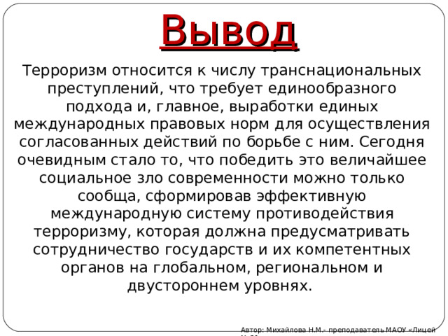 Вывод Терроризм относится к числу транснациональных преступлений, что требует единообразного подхода и, главное, выработки единых международных правовых норм для осуществления согласованных действий по борьбе с ним. Сегодня очевидным стало то, что победить это величайшее социальное зло современности можно только сообща, сформировав эффективную международную систему противодействия терроризму, которая должна предусматривать сотрудничество государств и их компетентных органов на глобальном, региональном и двустороннем уровнях. Автор: Михайлова Н.М.- преподаватель МАОУ «Лицей № 21» 