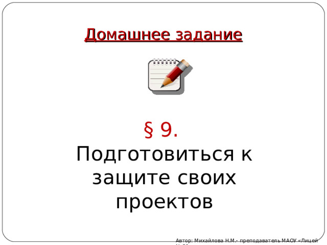 Домашнее задание § 9. Подготовиться к защите своих проектов Автор: Михайлова Н.М.- преподаватель МАОУ «Лицей № 21» 