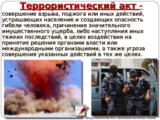 Террористический акт - совершение взрыва, поджога или иных действий, устрашающих население и создающих опасность гибели человека, причинения значительного имущественного ущерба, либо наступления иных тяжких последствий, в целях воздействия на принятие решения органами власти или международными организациями, а также угроза совершения указанных действий в тех же целях. Автор: Михайлова Н.М.- преподаватель МАОУ «Лицей № 21» 