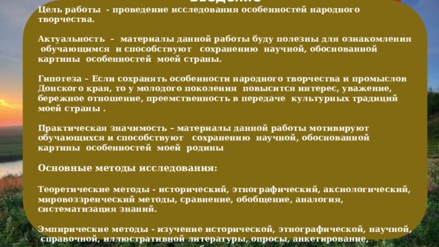   Введение Цель работы - проведение исследования особенностей народного творчества.  Актуальность – материалы данной работы буду полезны для ознакомления обучающимся и способствуют сохранению научной, обоснованной картины особенностей моей страны.  Гипотеза – Если сохранять особенности народного творчества и промыслов Донского края, то у молодого поколения повысится интерес, уважение, бережное отношение, преемственность в передаче культурных традиций моей страны .  Практическая значимость – материалы данной работы мотивируют обучающихся и способствуют сохранению научной, обоснованной картины особенностей моей родины  Основные методы исследования:  Теоретические методы - исторический, этнографический, аксиологический, мировоззренческий методы, сравнение, обобщение, аналогия, систематизация знаний.  Эмпирические методы - изучение исторической, этнографической, научной, справочной, иллюстративной литературы, опросы, анкетирование, интервьюирование, описание, наблюдения.   