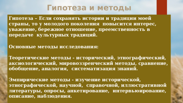 Гипотеза и методы Гипотеза – Если сохранять истории и традиции моей страны, то у молодого поколения повысится интерес, уважение, бережное отношение, преемственность в передаче культурных традиций.  Основные методы исследования: Теоретические методы - исторический, этнографический, аксиологический, мировоззренческий методы, сравнение, обобщение, аналогия, систематизация знаний. Эмпирические методы - изучение исторической, этнографической, научной, справочной, иллюстративной литературы, опросы, анкетирование, интервьюирование, описание, наблюдения. 