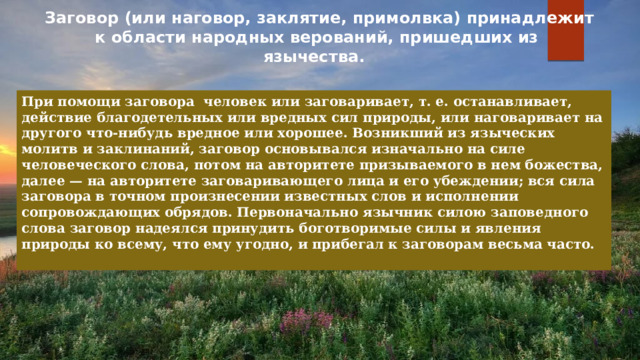 Заговор (или наговор, заклятие, примолвка) принадлежит к области народных верований, пришедших из язычества.   При помощи заговора человек или заговаривает, т. е. останавливает, действие благодетельных или вредных сил природы, или наговаривает на другого что-нибудь вредное или хорошее. Возникший из языческих молитв и заклинаний, заговор основывался изначально на силе человеческого слова, потом на авторитете призываемого в нем божества, далее — на авторитете заговаривающего лица и его убеждении; вся сила заговора в точном произнесении известных слов и исполнении сопровождающих обрядов. Первоначально язычник силою заповедного слова заговор надеялся принудить боготворимые силы и явления природы ко всему, что ему угодно, и прибегал к заговорам весьма часто.  