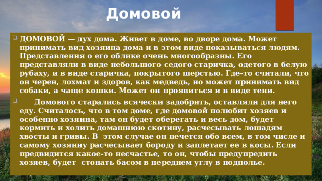Домовой   ДОМОВОЙ — дух дома. Живет в доме, во дворе дома. Может принимать вид хозяина дома и в этом виде показываться людям. Представления о его облике очень многообразны. Его представляли в виде небольшого седого старичка, одетого в белую рубаху, и в виде старичка, покрытого шерстью. Где-то считали, что он черен, лохмат и здоров, как медведь, но может принимать вид собаки, а чаще кошки. Может он проявиться и в виде тени.  Домового старались всячески задобрить, оставляли для него еду. Считалось, что в том доме, где домовой полюбит хозяев и особенно хозяина, там он будет оберегать и весь дом, будет кормить и холить домашнюю скотину, расчесывать лошадям хвосты и гривы. В этом случае он печется обо всем, в том числе и самому хозяину расчесывает бороду и заплетает ее в косы. Если предвидится какое-то несчастье, то он, чтобы предупредить хозяев, будет стонать басом в переднем углу в подполье. 