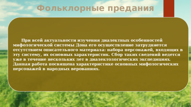 Фольклорные предания  При всей актуальности изучения диалектных особенностей мифологической системы Дона его осуществление затрудняется отсутствием описательного материала: набора персонажей, входящих в эту систему, их основных характеристик. Сбор таких сведений ведется уже в течение нескольких лет в диалектологических экспедициях. Данная работа посвящена характеристике основных мифологических персонажей в народных верованиях. 