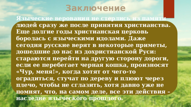 Заключение Языческие верования не стерлись из памяти людей сразу же после принятия христианства. Еще долгие годы христианская церковь боролась с языческими идолами. Даже сегодня русские верят в некоторые приметы, дошедшие до нас из дохристианской Руси: стараются перейти на другую сторону дороги, если ее перебегает черная кошка, произносят «Чур, меня!», когда хотят от чего-то оградиться, стучат по дереву и плюют через плечо, чтобы не сглазить, хотя давно уже не помнят, что, на самом деле, все эти действия – наследие языческого прошлого. 