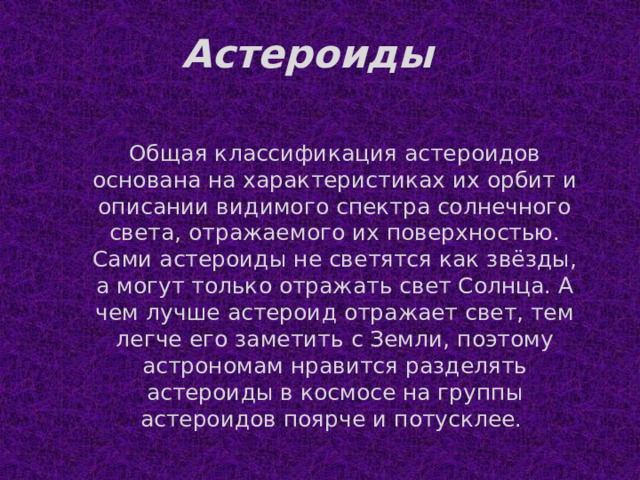 Астероиды Общая классификация астероидов основана на характеристиках их орбит и описании видимого спектра солнечного света, отражаемого их поверхностью. Сами астероиды не светятся как звёзды, а могут только отражать свет Солнца. А чем лучше астероид отражает свет, тем легче его заметить с Земли, поэтому астрономам нравится разделять астероиды в космосе на группы астероидов поярче и потусклее. 