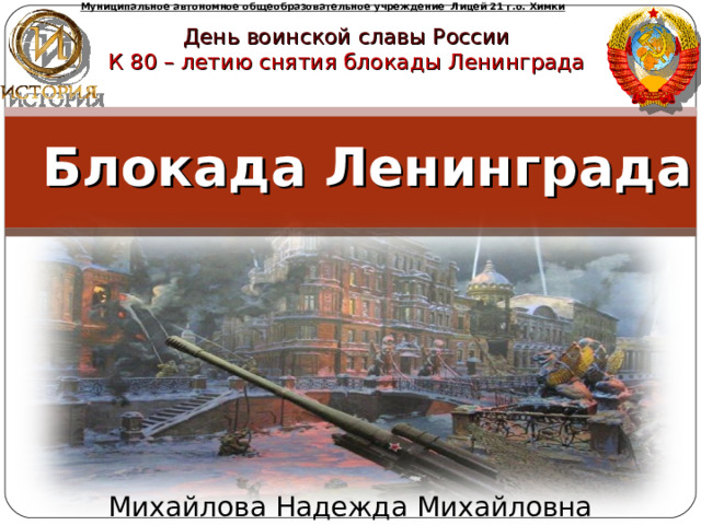 Муниципальное автономное общеобразовательное учреждение Лицей 21 г.о. Химки День воинской славы России К 80 – летию снятия блокады Ленинграда Блокада Ленинграда Выполнили: Ученицы 11 «А»класса Жигар Н. Зайцева Д. Михайлова Надежда Михайловна  