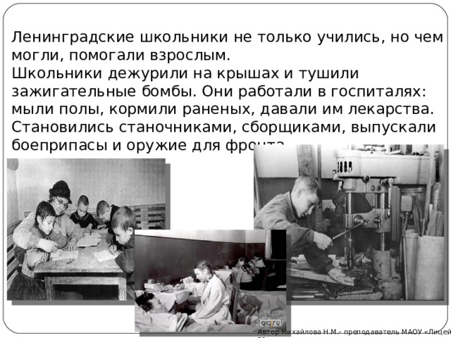 Ленинградские школьники не только учились, но чем могли, помогали взрослым.  Школьники дежурили на крышах и тушили зажигательные бомбы. Они работали в госпиталях: мыли полы, кормили раненых, давали им лекарства. Становились станочниками, сборщиками, выпускали боеприпасы и оружие для фронта. Автор Михайлова Н.М.- преподаватель МАОУ «Лицей № 21» 