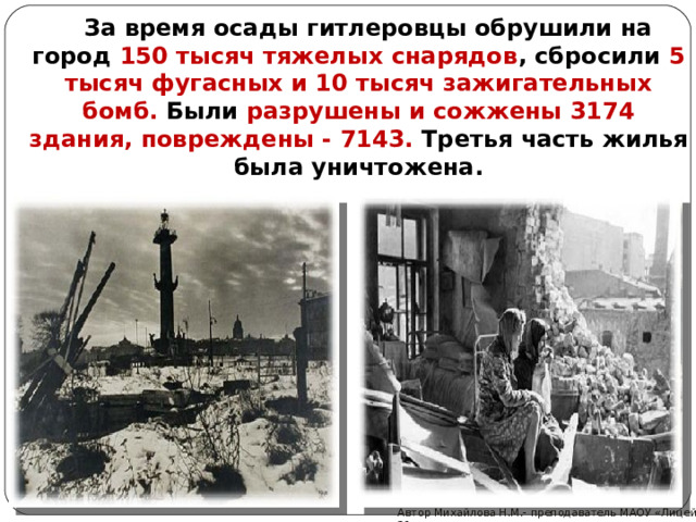  За время осады гитлеровцы обрушили на город 150 тысяч тяжелых снарядов , сбросили 5 тысяч фугасных и 10 тысяч зажигательных бомб. Были разрушены и сожжены 3174 здания,  повреждены - 7143. Третья часть жилья была уничтожена.  Автор Михайлова Н.М.- преподаватель МАОУ «Лицей № 21»  