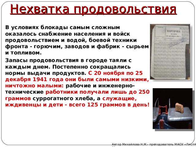 Нехватка продовольствия В условиях блокады самым сложным оказалось снабжение населения и войск продовольствием и водой, боевой техники фронта - горючим, заводов и фабрик - сырьем и топливом. Запасы продовольствия в городе таяли с каждым днем. Постепенно сокращались нормы выдачи продуктов. С 20 ноября по 25 декабря 1941 года они были самыми низкими, ничтожно малыми: рабочие и инженерно-технические работники получали лишь до 250 граммов суррогатного хлеба, а служащие, иждивенцы и дети - всего 125 граммов в день! Автор Михайлова Н.М.- преподаватель МАОУ «Лицей № 21»  
