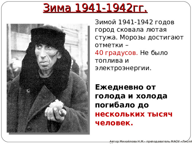 Зима 1941-1942гг. Зимой 1941-1942 годов город сковала лютая стужа. Морозы достигают отметки – 40 градусов. Не было топлива и электроэнергии. Ежедневно от голода и холода погибало до нескольких тысяч человек. Автор Михайлова Н.М.- преподаватель МАОУ «Лицей № 21» 