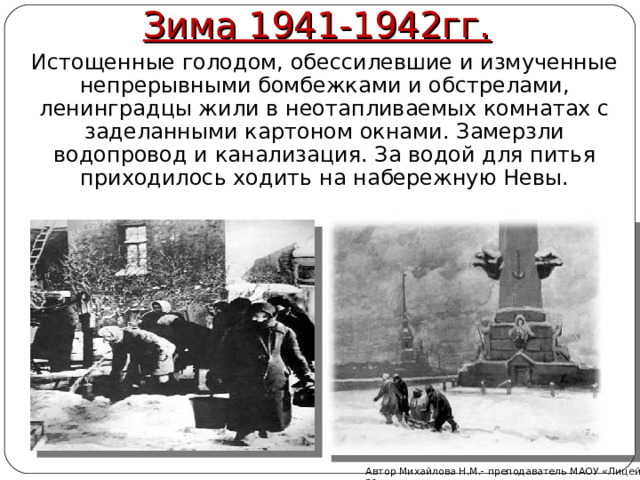Зима 1941-1942гг.  Истощенные голодом, обессилевшие и измученные непрерывными бомбежками и обстрелами, ленинградцы жили в неотапливаемых комнатах с заделанными картоном окнами. Замерзли водопровод и канализация. За водой для питья приходилось ходить на набережную Невы. Автор Михайлова Н.М.- преподаватель МАОУ «Лицей № 21»  
