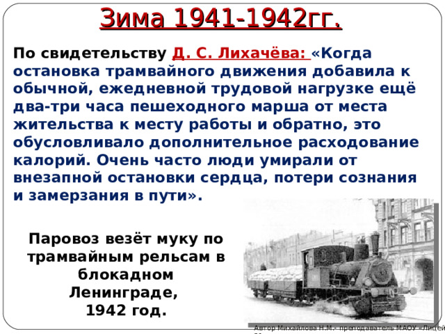 Зима 1941-1942гг. По свидетельству Д. С. Лихачёва: «Когда остановка трамвайного движения добавила к обычной, ежедневной трудовой нагрузке ещё два-три часа пешеходного марша от места жительства к месту работы и обратно, это обусловливало дополнительное расходование калорий. Очень часто люди умирали от внезапной остановки сердца, потери сознания и замерзания в пути». Паровоз везёт муку по трамвайным рельсам в блокадном Ленинграде, 1942 год. Автор Михайлова Н.М.- преподаватель МАОУ «Лицей № 21» 