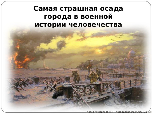 Самая страшная осада города в военной истории человечества Автор Михайлова Н.М.- преподаватель МАОУ «Лицей № 21» 