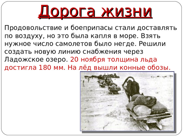 Дорога жизни  Продовольствие и боеприпасы стали доставлять по воздуху, но это была капля в море. Взять нужное число самолетов было негде. Решили создать новую линию снабжения через Ладожское озеро. 20 ноября толщина льда достигла 180 мм. На лёд вышли конные обозы.  