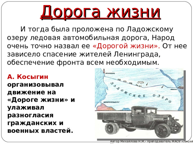 Дорога жизни   И тогда была проложена по Ладожскому озеру ледовая автомобильная дорога, Народ очень точно назвал ее «Дорогой жизни». От нее зависело спасение жителей Ленинграда, обеспечение фронта всем необходимым. А. Косыгин организовывал движение на «Дороге жизни» и улаживал разногласия гражданских и военных властей. Автор Михайлова Н.М.- преподаватель МАОУ «Лицей № 21»  