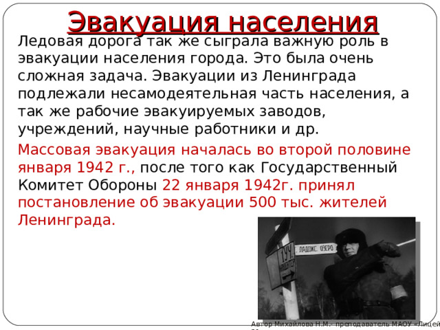 Эвакуация населения  Ледовая дорога так же сыграла важную роль в эвакуации населения города. Это была очень сложная задача. Эвакуации из Ленинграда подлежали несамодеятельная часть населения, а так же рабочие эвакуируемых заводов, учреждений, научные работники и др.  Массовая эвакуация началась во второй половине января 1942 г., после того как Государственный Комитет Обороны 22 января 1942г. принял постановление об эвакуации 500 тыс. жителей Ленинграда. Автор Михайлова Н.М.- преподаватель МАОУ «Лицей № 21»  