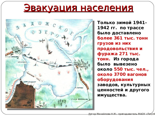 Эвакуация населения Только зимой 1941-1942 гг.  по трассе было доставлено более 361 тыс. тонн грузов из них продовольствия и фуража 271 тыс.  тонн.  Из города  было  вывезено около 550 тыс. чел., около 3700 вагонов оборудования заводов, культурных ценностей и другого имущества. Автор Михайлова Н.М.- преподаватель МАОУ «Лицей № 21» 