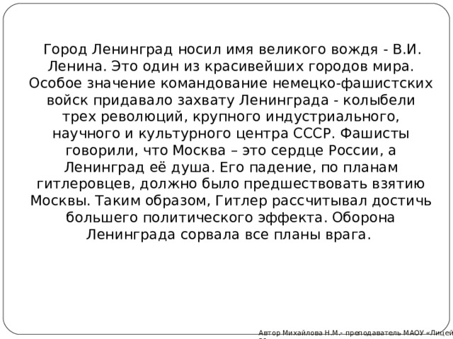  Город Ленинград носил имя великого вождя - В.И. Ленина. Это один из красивейших городов мира.  Особое значение командование немецко-фашистских войск придавало захвату Ленинграда - колыбели трех революций, крупного индустриального, научного и культурного центра СССР. Фашисты говорили, что Москва – это сердце России, а Ленинград её душа. Его падение, по планам гитлеровцев, должно было предшествовать взятию Москвы. Таким образом, Гитлер рассчитывал достичь большего политического эффекта. Оборона Ленинграда сорвала все планы врага.   Автор Михайлова Н.М.- преподаватель МАОУ «Лицей № 21»  
