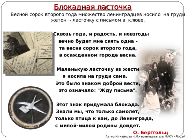 Блокадная ласточка  Весной сорок второго года множество ленинградцев носило  на груди жетон - ласточку с письмом в клюве.   Сквозь года, и радость, и невзгоды  вечно будет мне сиять одна -  та весна сорок второго года,  в осажденном городе весна.    Маленькую ласточку из жести я носила на груди сама.  Это было знаком доброй вести,  это означало: 