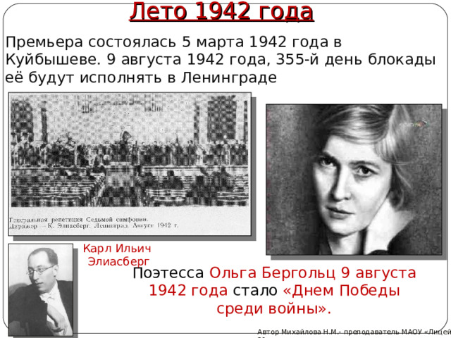 Лето 1942 года Премьера состоялась 5 марта 1942 года в Куйбышеве. 9 августа 1942 года, 355-й день блокады её будут исполнять в Ленинграде Карл Ильич Элиасберг Поэтесса Ольга Бергольц 9 августа 1942 года стало «Днем Победы cреди войны». Автор Михайлова Н.М.- преподаватель МАОУ «Лицей № 21» 