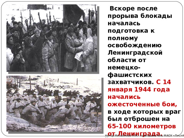  Вскоре после прорыва блокады началась подготовка к полному освобождению Ленинградской области от немецко-фашистских захватчиков. С 14 января 1944 года начались ожесточенные бои, в ходе которых враг был отброшен на 65-100 километров от Ленинграда. Автор Михайлова Н.М.- преподаватель МАОУ «Лицей № 21» 