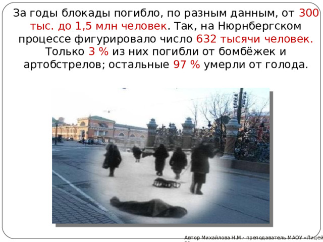 За годы блокады погибло, по разным данным, от 300 тыс. до 1,5 млн человек . Так, на Нюрнбергском процессе фигурировало число 632 тысячи человек. Только 3 % из них погибли от бомбёжек и артобстрелов; остальные 97 % умерли от голода. Автор Михайлова Н.М.- преподаватель МАОУ «Лицей № 21» 