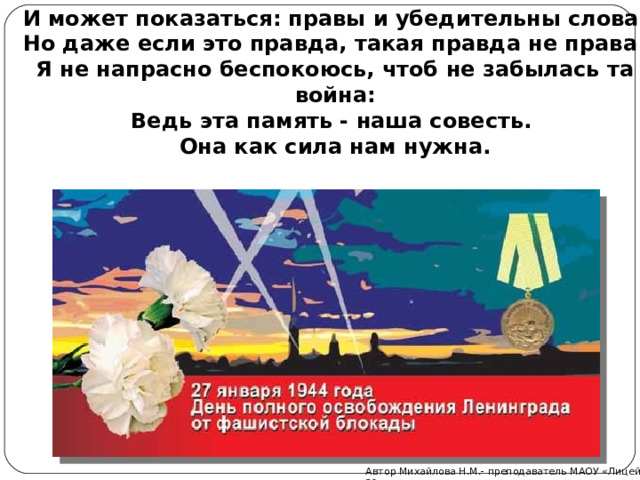 И может показаться: правы и убедительны слова.  Но даже если это правда, такая правда не права!  Я не напрасно беспокоюсь, чтоб не забылась та война:  Ведь эта память - наша совесть.  Она как сила нам нужна. Автор Михайлова Н.М.- преподаватель МАОУ «Лицей № 21» 