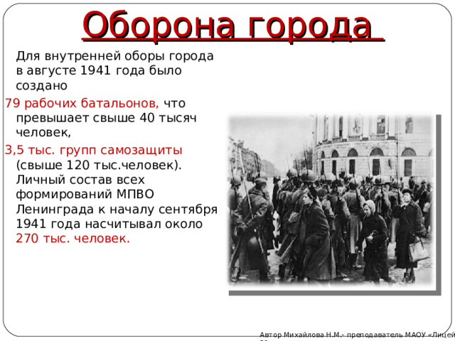 Оборона города  Для внутренней оборы города в августе 1941 года было создано 79 рабочих батальонов, что превышает свыше 40 тысяч человек, 3,5 тыс. групп самозащиты (свыше 120 тыс.человек). Личный состав всех формирований МПВО Ленинграда к началу сентября 1941 года насчитывал около 270 тыс. человек. Автор Михайлова Н.М.- преподаватель МАОУ «Лицей № 21»  