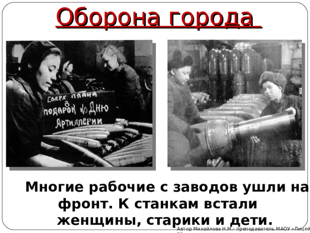 Оборона города Многие рабочие с заводов ушли на фронт. К станкам встали женщины, старики и дети. Автор Михайлова Н.М.- преподаватель МАОУ «Лицей № 21» 
