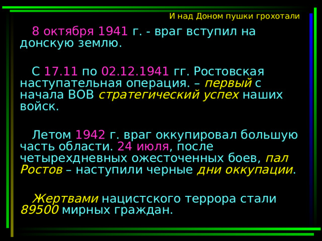 И над Доном пушки грохотали 8 октября 1941 г. - враг вступил на донскую землю. С 17.11 по 02.12.1941 гг. Ростовская наступательная операция. – первый с начала ВОВ стратегический успех наших войск. Летом 1942 г. враг оккупировал большую часть области. 24 июля , после четырехдневных ожесточенных боев, пал Ростов – наступили черные дни оккупации . Жертвами нацистского террора стали 89500 мирных граждан. 