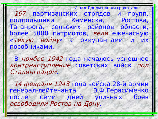 И над Доном пушки грохотали 167 партизанских отрядов и групп, подпольщики Каменска, Ростова, Таганрога, сельских районов области, более 5000 патриотов, вели ежечасную « тихую войну » с оккупантами и их пособниками. В ноябре 1942 года началось успешное контрнаступление советских войск под  Сталинградом . 14 февраля 1943 года войска 28-й армии генерал-лейтенанта В.Ф.Герасименко после семи дней уличных боев освободили Ростов-на-Дону . 