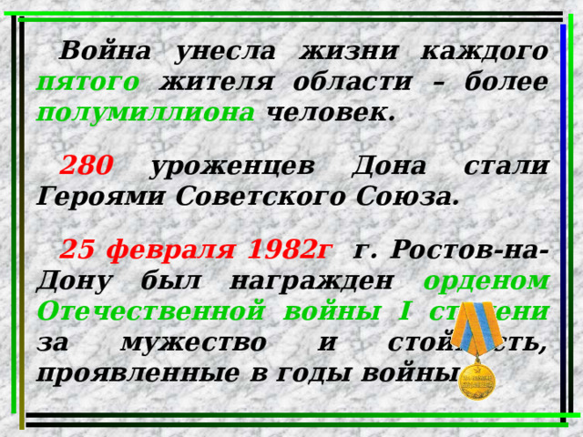 Война унесла жизни каждого  пятого  жителя области – более  полумиллиона  человек.  280  уроженцев Дона стали Героями Советского Союза.  25 февраля 1982г . г. Ростов-на-Дону был награжден  орденом Отечественной войны I степени  за мужество и стойкость, проявленные в годы войны. 