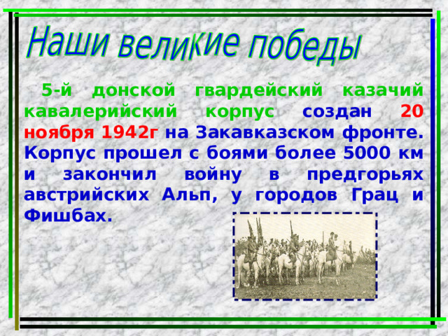 5-й донской гвардейский казачий кавалерийский корпус создан 20 ноября 1942г на Закавказском фронте. Корпус прошел с боями более 5000 км и закончил войну в предгорьях австрийских Альп, у городов Грац и Фишбах. 