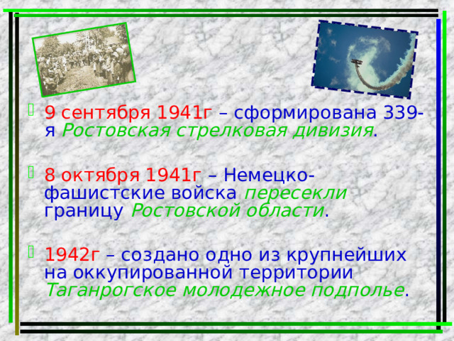 9 сентября 1941г – сформирована 339-я Ростовская стрелковая дивизия . 8 октября 1941г – Немецко-фашистские войска пересекли границу Ростовской области . 1942г – создано одно из крупнейших на оккупированной территории Таганрогское молодежное подполье . 