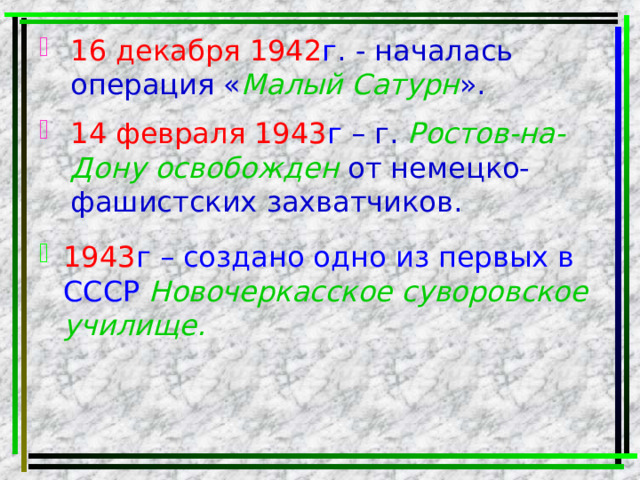 16 декабря 1942 г . - началась операция « Малый Сатурн ». 14 февраля 1943 г – г. Ростов-на-Дону освобожден от немецко-фашистских захватчиков. 1943 г – создано одно из первых в СССР Новочеркасское суворовское училище.  