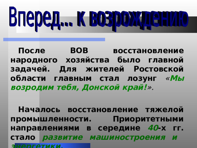 После ВОВ восстановление народного хозяйства было главной задачей. Для жителей Ростовской области главным стал лозунг « Мы возродим тебя, Донской край! ». Началось восстановление тяжелой промышленности. Приоритетными направлениями в середине 40 -х гг. стало развитие машиностроения и энергетики . 