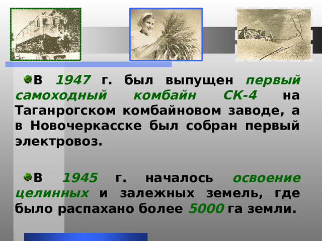 В 1947 г. был выпущен первый самоходный комбайн СК-4 на Таганрогском комбайновом заводе, а в Новочеркасске был собран первый электровоз.  В 1945 г. началось освоение целинных и залежных земель, где было распахано более 5000 га земли. 