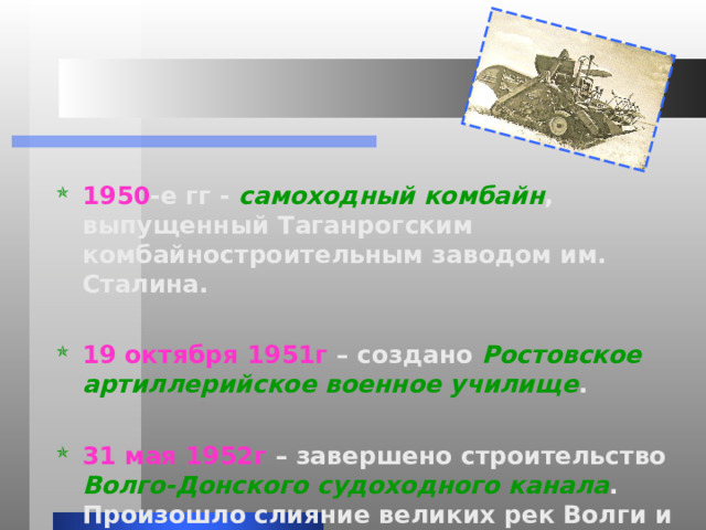 1950 -е гг - самоходный комбайн , выпущенный Таганрогским комбайностроительным заводом им. Сталина.  19 октября 1951г – создано Ростовское артиллерийское военное училище .  31 мая 1952г – завершено строительство Волго-Донского судоходного канала . Произошло слияние великих рек Волги и Дона. 