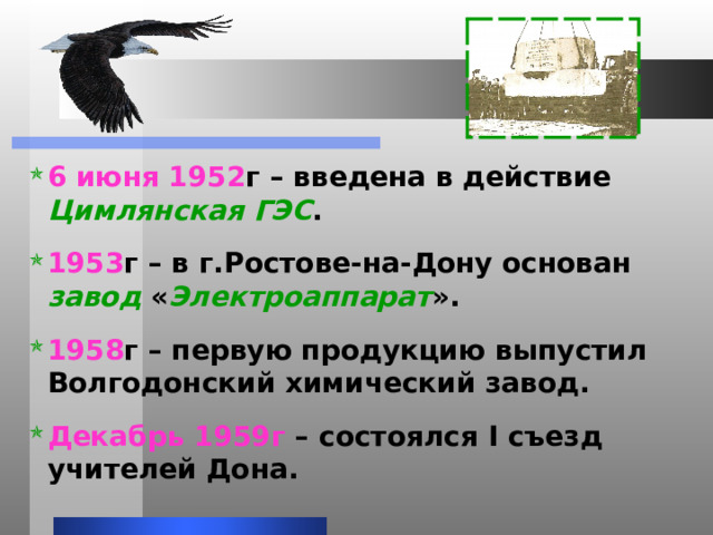 6 июня 1952 г – введена в действие Цимлянская ГЭС . 1953 г – в г.Ростове-на-Дону основан завод « Электроаппарат ».  1958 г – первую продукцию выпустил Волгодонский химический завод.  Декабрь 1959г – состоялся I съезд учителей Дона.   