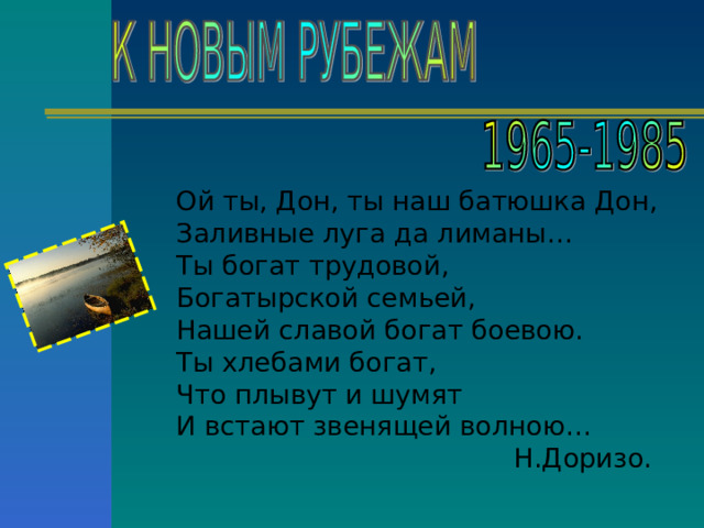 Ой ты, Дон, ты наш батюшка Дон, Заливные луга да лиманы… Ты богат трудовой, Богатырской семьей, Нашей славой богат боевою. Ты хлебами богат, Что плывут и шумят И встают звенящей волною… Н.Доризо. 