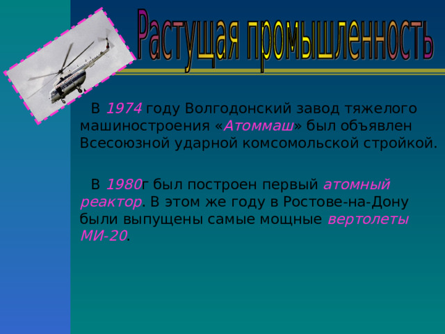 В 1974 году Волгодонский завод тяжелого машиностроения « Атоммаш » был объявлен Всесоюзной ударной комсомольской стройкой. В 1980 г был построен первый атомный реактор . В этом же году в Ростове-на-Дону были выпущены самые мощные вертолеты МИ-20 . 
