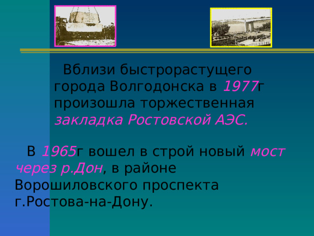 Вблизи быстрорастущего города Волгодонска в 1977 г произошла торжественная закладка Ростовской АЭС. В 1965 г вошел в строй новый мост через р.Дон , в районе Ворошиловского проспекта г.Ростова-на-Дону. 