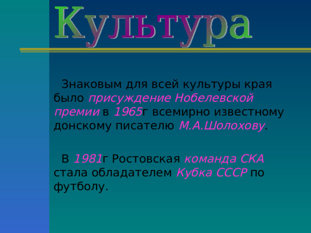 Знаковым для всей культуры края было присуждение Нобелевской премии в 1965 г всемирно известному донскому писателю М.А.Шолохову . В 1981 г Ростовская команда СКА стала обладателем Кубка СССР по футболу.  