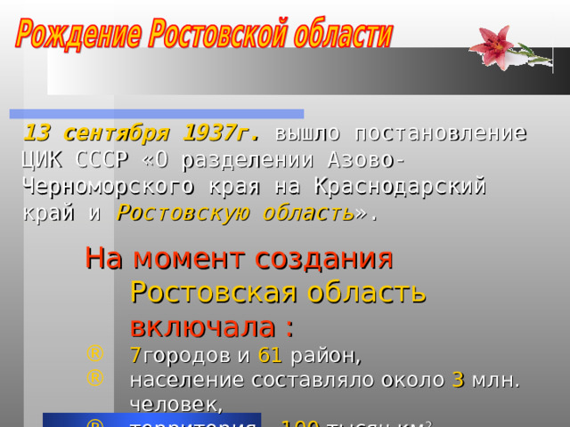 13 сентября 1937г. вышло постановление ЦИК СССР «О разделении Азово-Черноморского края на Краснодарский край и Ростовскую область ». На момент создания Ростовская область включала : 7 городов и 61 район, население составляло около 3 млн. человек, территория – 100 тысяч км 2 . 