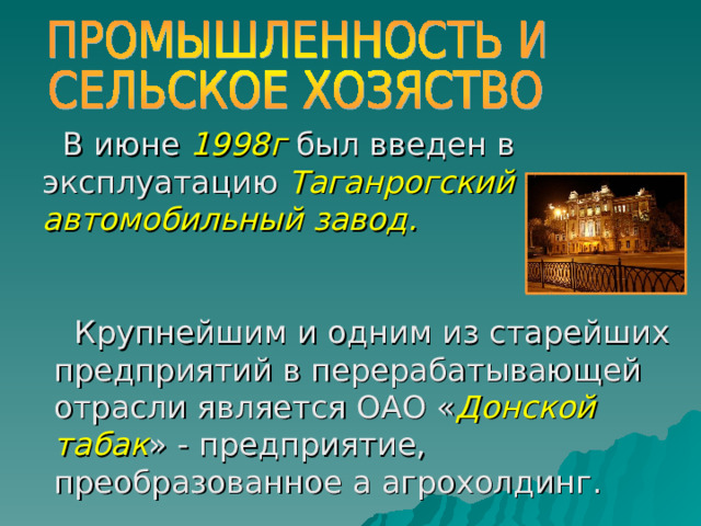 В июне 1998г был введен в эксплуатацию Таганрогский автомобильный завод. Крупнейшим и одним из старейших предприятий в перерабатывающей отрасли является ОАО « Донской табак » - предприятие, преобразованное а агрохолдинг. 
