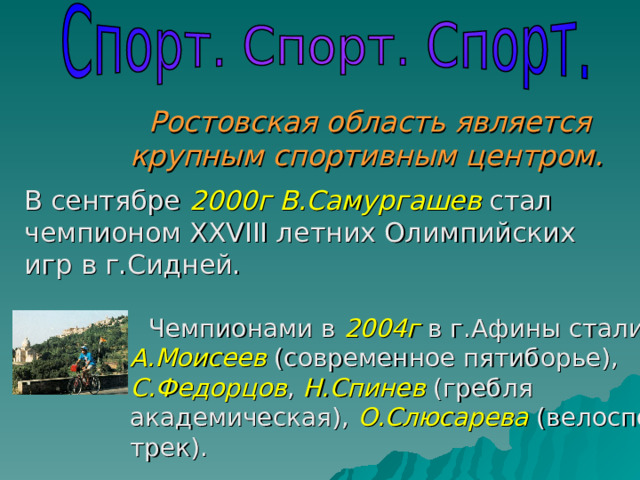 Ростовская область является крупным спортивным центром. Чемпионами в 2004г в г.Афины стали А.Моисеев (современное пятиборье), С.Федорцов , Н.Спинев (гребля  академическая), О.Слюсарева (велоспорт-трек). В сентябре 2000г  В.Самургашев стал чемпионом XXVIII летних Олимпийских игр в г.Сидней. 